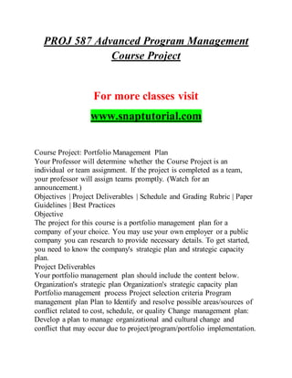 PROJ 587 Advanced Program Management
Course Project
For more classes visit
www.snaptutorial.com
Course Project: Portfolio Management Plan
Your Professor will determine whether the Course Project is an
individual or team assignment. If the project is completed as a team,
your professor will assign teams promptly. (Watch for an
announcement.)
Objectives | Project Deliverables | Schedule and Grading Rubric | Paper
Guidelines | Best Practices
Objective
The project for this course is a portfolio management plan for a
company of your choice. You may use your own employer or a public
company you can research to provide necessary details. To get started,
you need to know the company's strategic plan and strategic capacity
plan.
Project Deliverables
Your portfolio management plan should include the content below.
Organization's strategic plan Organization's strategic capacity plan
Portfolio management process Project selection criteria Program
management plan Plan to Identify and resolve possible areas/sources of
conflict related to cost, schedule, or quality Change management plan:
Develop a plan to manage organizational and cultural change and
conflict that may occur due to project/program/portfolio implementation.
 