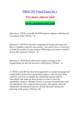 PROJ 595 Final Exam Set 1
For more classes visit
www.snaptutorial.com
Question 1. (TCOs A and B) An EVM analysis employs which factors
to evaluate risks? (Points : 5)
Question 2. (TCO G) You have completed all design drawings and
have a complete scope for your project. You need to hire a contractor
to build the product to your designs. Which type of contract would be
best in this situation? (Points : 5)
Question 3. (TCO D) In which risk response strategy is the
responsibility for the risk moved to a third party? (Points : 5)
4. (TCOs A and B) You have been appointed as a project manager for
a high-dollar project for a government agency, and you have been
asked by your boss to identify the stakeholder groups and the
individuals who make up those groups in order to start the
stakeholder analysis. Identify at least six groups of stakeholders and
the individuals who comprise those groups, and explain when the
stakeholder identification process should take place during the
planning of the project. (Points: 20)
 