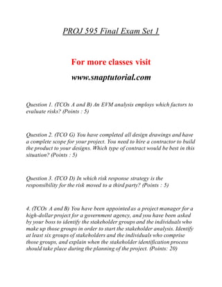 PROJ 595 Final Exam Set 1
For more classes visit
www.snaptutorial.com
Question 1. (TCOs A and B) An EVM analysis employs which factors to
evaluate risks? (Points : 5)
Question 2. (TCO G) You have completed all design drawings and have
a complete scope for your project. You need to hire a contractor to build
the product to your designs. Which type of contract would be best in this
situation? (Points : 5)
Question 3. (TCO D) In which risk response strategy is the
responsibility for the risk moved to a third party? (Points : 5)
4. (TCOs A and B) You have been appointed as a project manager for a
high-dollar project for a government agency, and you have been asked
by your boss to identify the stakeholder groups and the individuals who
make up those groups in order to start the stakeholder analysis. Identify
at least six groups of stakeholders and the individuals who comprise
those groups, and explain when the stakeholder identification process
should take place during the planning of the project. (Points: 20)
 