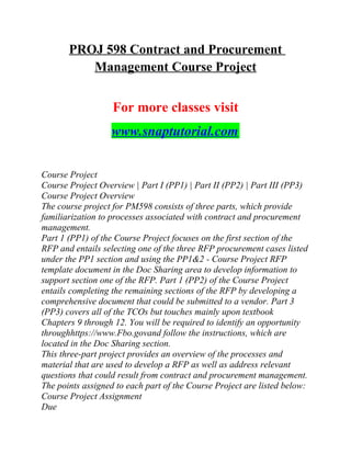 PROJ 598 Contract and Procurement
Management Course Project
For more classes visit
www.snaptutorial.com
Course Project
Course Project Overview | Part I (PP1) | Part II (PP2) | Part III (PP3)
Course Project Overview
The course project for PM598 consists of three parts, which provide
familiarization to processes associated with contract and procurement
management.
Part 1 (PP1) of the Course Project focuses on the first section of the
RFP and entails selecting one of the three RFP procurement cases listed
under the PP1 section and using the PP1&2 - Course Project RFP
template document in the Doc Sharing area to develop information to
support section one of the RFP. Part 1 (PP2) of the Course Project
entails completing the remaining sections of the RFP by developing a
comprehensive document that could be submitted to a vendor. Part 3
(PP3) covers all of the TCOs but touches mainly upon textbook
Chapters 9 through 12. You will be required to identify an opportunity
throughhttps://www.Fbo.govand follow the instructions, which are
located in the Doc Sharing section.
This three-part project provides an overview of the processes and
material that are used to develop a RFP as well as address relevant
questions that could result from contract and procurement management.
The points assigned to each part of the Course Project are listed below:
Course Project Assignment
Due
 