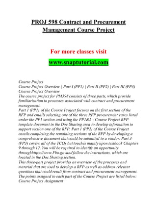 PROJ 598 Contract and Procurement
Management Course Project
For more classes visit
www.snaptutorial.com
Course Project
Course Project Overview | Part I (PP1) | Part II (PP2) | Part III (PP3)
Course Project Overview
The course project for PM598 consists of three parts, which provide
familiarization to processes associated with contract and procurement
management.
Part 1 (PP1) of the Course Project focuses on the first section of the
RFP and entails selecting one of the three RFP procurement cases listed
under the PP1 section and using the PP1&2 - Course Project RFP
template document in the Doc Sharing area to develop information to
support section one of the RFP. Part 1 (PP2) of the Course Project
entails completing the remaining sections of the RFP by developing a
comprehensive document that could be submitted to a vendor. Part 3
(PP3) covers all of the TCOs but touches mainly upon textbook Chapters
9 through 12. You will be required to identify an opportunity
throughhttps://www.Fbo.govand follow the instructions, which are
located in the Doc Sharing section.
This three-part project provides an overview of the processes and
material that are used to develop a RFP as well as address relevant
questions that could result from contract and procurement management.
The points assigned to each part of the Course Project are listed below:
Course Project Assignment
 
