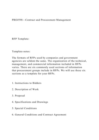 PROJ598—Contract and Procurement Management
RFP Template:
Template notes:
The formats of RFPs used by companies and government
agencies are seldom the same. The organization of the technical,
management, and commercial information included in RFPs
varies. There are six commonly used sections of information
that procurement groups include in RFPs. We will use these six
sections as a template for your RFPs.
1. Instructions to Bidders
2. Description of Work
3. Proposal
4. Specifications and Drawings
5. Special Conditions
6. General Conditions and Contract Agreement
 