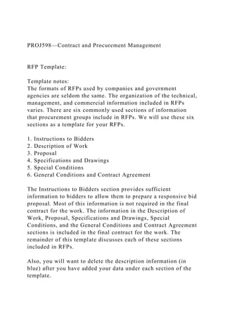 PROJ598—Contract and Procurement Management
RFP Template:
Template notes:
The formats of RFPs used by companies and government
agencies are seldom the same. The organization of the technical,
management, and commercial information included in RFPs
varies. There are six commonly used sections of information
that procurement groups include in RFPs. We will use these six
sections as a template for your RFPs.
1. Instructions to Bidders
2. Description of Work
3. Proposal
4. Specifications and Drawings
5. Special Conditions
6. General Conditions and Contract Agreement
The Instructions to Bidders section provides sufficient
information to bidders to allow them to prepare a responsive bid
proposal. Most of this information is not required in the final
contract for the work. The information in the Description of
Work, Proposal, Specifications and Drawings, Special
Conditions, and the General Conditions and Contract Agreement
sections is included in the final contract for the work. The
remainder of this template discusses each of these sections
included in RFPs.
Also, you will want to delete the description information (in
blue) after you have added your data under each section of the
template.
 
