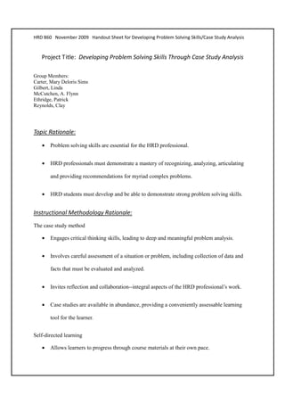 HRD 860 November 2009 Handout Sheet for Developing Problem Solving Skills/Case Study Analysis


   Project Title: Developing Problem Solving Skills Through Case Study Analysis

Group Members:
Carter, Mary Deloris Sims
Gilbert, Linda
McCutchen, A. Flynn
Ethridge, Patrick
Reynolds, Clay




Topic Rationale:

   •   Problem solving skills are essential for the HRD professional.


   •   HRD professionals must demonstrate a mastery of recognizing, analyzing, articulating

       and providing recommendations for myriad complex problems.


   •   HRD students must develop and be able to demonstrate strong problem solving skills.


Instructional Methodology Rationale:
The case study method

   •   Engages critical thinking skills, leading to deep and meaningful problem analysis.


   •   Involves careful assessment of a situation or problem, including collection of data and

       facts that must be evaluated and analyzed.


   •   Invites reflection and collaboration--integral aspects of the HRD professional’s work.


   •   Case studies are available in abundance, providing a conveniently assessable learning

       tool for the learner.


Self-directed learning

   •   Allows learners to progress through course materials at their own pace.
 