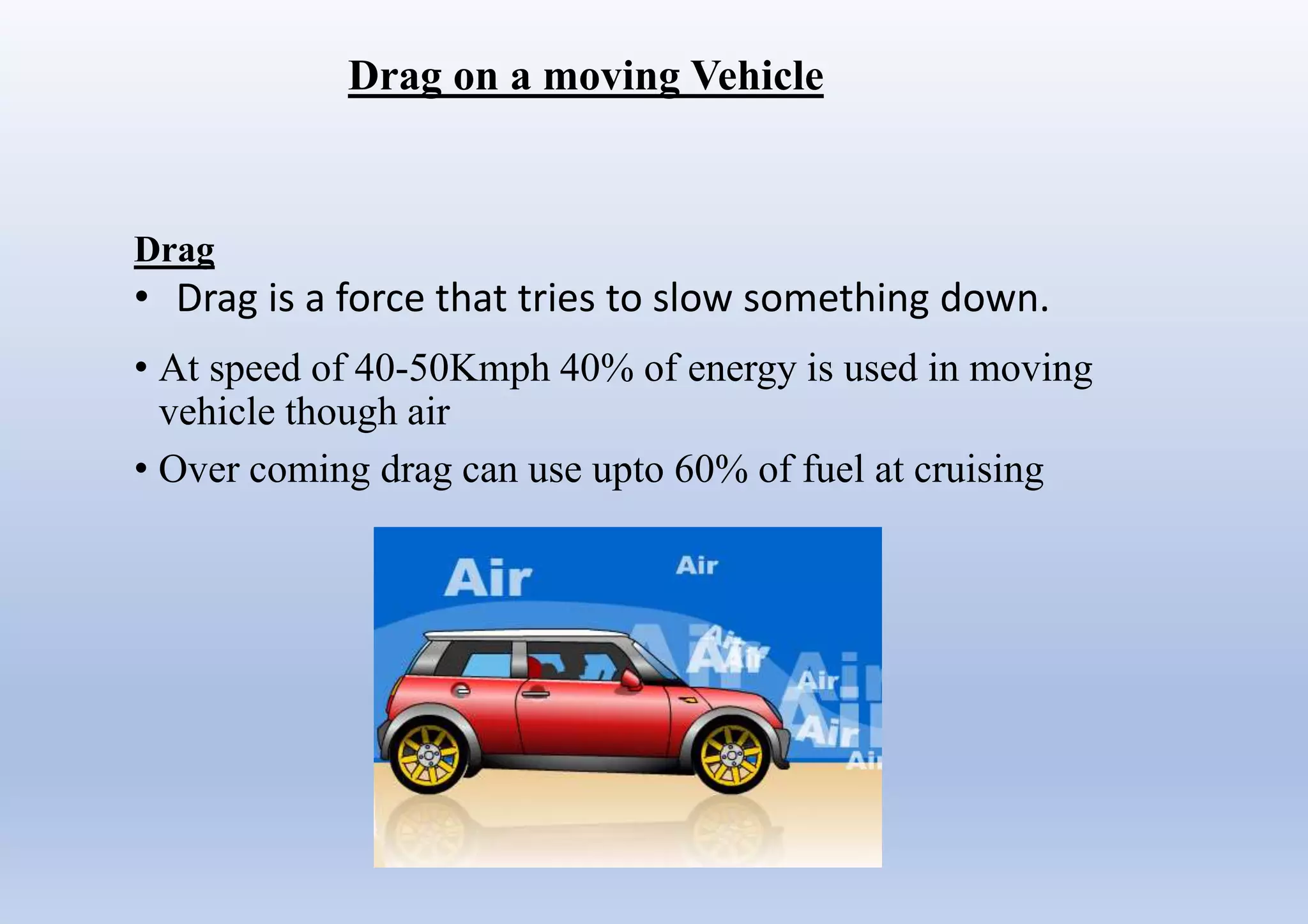 Drag on a moving Vehicle
• At speed of 40-50Kmph 40% of energy is used in moving
vehicle though air
• Over coming drag can use upto 60% of fuel at cruising
Drag
• Drag is a force that tries to slow something down.
 