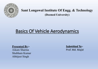 Basics Of Vehicle Aerodynamics
Sant Longowal Institute Of Engg. & Technology
(Deemed University)
Presented By:-
Aikam Sharma
Shubham Kumar
Abhijeet Singh
Submitted To:-
Prof. Md. Majid
 