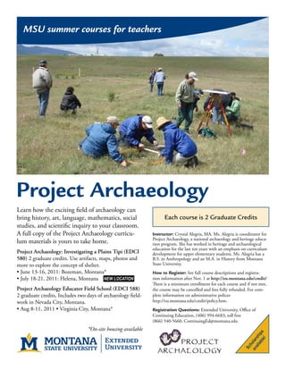 MSU summer courses for teachers




Project Archaeology
Learn how the exciting field of archaeology can
bring history, art, language, mathematics, social                   Each course is 2 Graduate Credits
studies, and scientific inquiry to your classroom.
A full copy of the Project Archaeology curricu-               Instructor: Crystal Alegria, MA. Ms. Alegria is coordinator for
                                                              Project Archaeology, a national archaeology and heritage educa-
lum materials is yours to take home.                          tion program. She has worked in heritage and archaeological
                                                              education for the last ten years with an emphasis on curriculum
Project Archaeology: Investigating a Plains Tipi (EDCI        development for upper elementary students. Ms. Alegria has a
580) 2 graduate credits. Use artifacts, maps, photos and      B.S. in Anthropology and an M.A. in History from Montana
more to explore the concept of shelter.                       State University.
• June 13-16, 2011: Bozeman, Montana*                         How to Register: See full course descriptions and registra-
• July 18-21, 2011: Helena, Montana NEW LOCATION              tion information after Nov. 1 at http://eu.montana.edu/credit/
                                                              There is a minimum enrollment for each course and if not met,
Project Archaeology Educator Field School (EDCI 588)          the course may be cancelled and fees fully refunded. For com-
2 graduate credits, Includes two days of archaeology field-   plete information on administrative polices
work in Nevada City, Montana.                                 http://eu.montana.edu/credit/policy.htm.
• Aug 8-11, 2011 • Virginia City, Montana*                    Registration Questions: Extended University, Office of
                                                              Continuing Education, (406) 994-6683, toll free
                                                              (866) 540-5660, ContinuingEd@montana.edu
                                 *On-site housing available
                                                                                                                      le! s
                                                                                                                    ab ip
                                                                                                                 ail sh
                                                                                                               av olar
                                                                                                                   h
                                                                                                                Sc
 