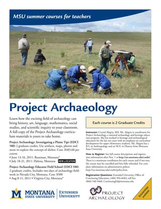 MSU summer courses for teachers




Project Archaeology
Learn how the exciting field of archaeology can
bring history, art, language, mathematics, social                   Each course is 2 Graduate Credits
studies, and scientific inquiry to your classroom.
A full copy of the Project Archaeology curricu-               Instructor: Crystal Alegria, MA. Ms. Alegria is coordinator for
                                                              Project Archaeology, a national archaeology and heritage educa-
lum materials is yours to take home.                          tion program. She has worked in heritage and archaeological
                                                              education for the last ten years with an emphasis on curriculum
Project Archaeology: Investigating a Plains Tipi (EDCI        development for upper elementary students. Ms. Alegria has a
580) 2 graduate credits. Use artifacts, maps, photos and      B.S. in Anthropology and an M.A. in History from Montana
more to explore the concept of shelter. Cost: $483.60 per     State University.
course.                                                       How to Register: See full course descriptions and registra-
• June 13-16, 2011: Bozeman, Montana*                         tion information after Nov. 1 at http://eu.montana.edu/credit/
• July 18-21, 2011: Helena, Montana NEW LOCATION              There is a minimum enrollment for each course and if not met,
                                                              the course may be cancelled and fees fully refunded. For com-
Project Archaeology Educator Field School (EDCI 588)          plete information on administrative polices
2 graduate credits, Includes two days of archaeology field-   http://eu.montana.edu/credit/policy.htm.
work in Nevada City, Montana. Cost: $500                      Registration Questions: Extended University, Office of
• Aug 8-11, 2011 • Virginia City, Montana*                    Continuing Education, (406) 994-6683, toll free
                                                              (866) 540-5660, ContinuingEd@montana.edu
                                                                                                                      le! s
                                                                                                                    ab ip
                                                                                                                 ail sh
                                                                                                               av olar
                                                                                                                   h
                                                                                                                Sc
 