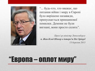 “... будь-хто, хто вважає, що
         питання війни і миру в Європі
         було вирішено назавжди,
         припускається принципової
         помилки. Демони не були
         вигнані, вони просто сплять”.

                     Прем’єр-міністр Люксембургу
         п. Жан-Клод Юнкер в інтерв’ю Der Spiegel
                                  13 березня 2013




“Европа – оплот миру”
 