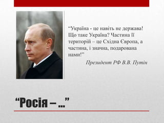 “Україна - це навіть не держава!
            Що таке Україна? Частина її
            територій – це Східна Європа, а
            частина, і значна, подарована
            нами!”
                   Президент РФ В.В. Путін




“Росія – ...”
 