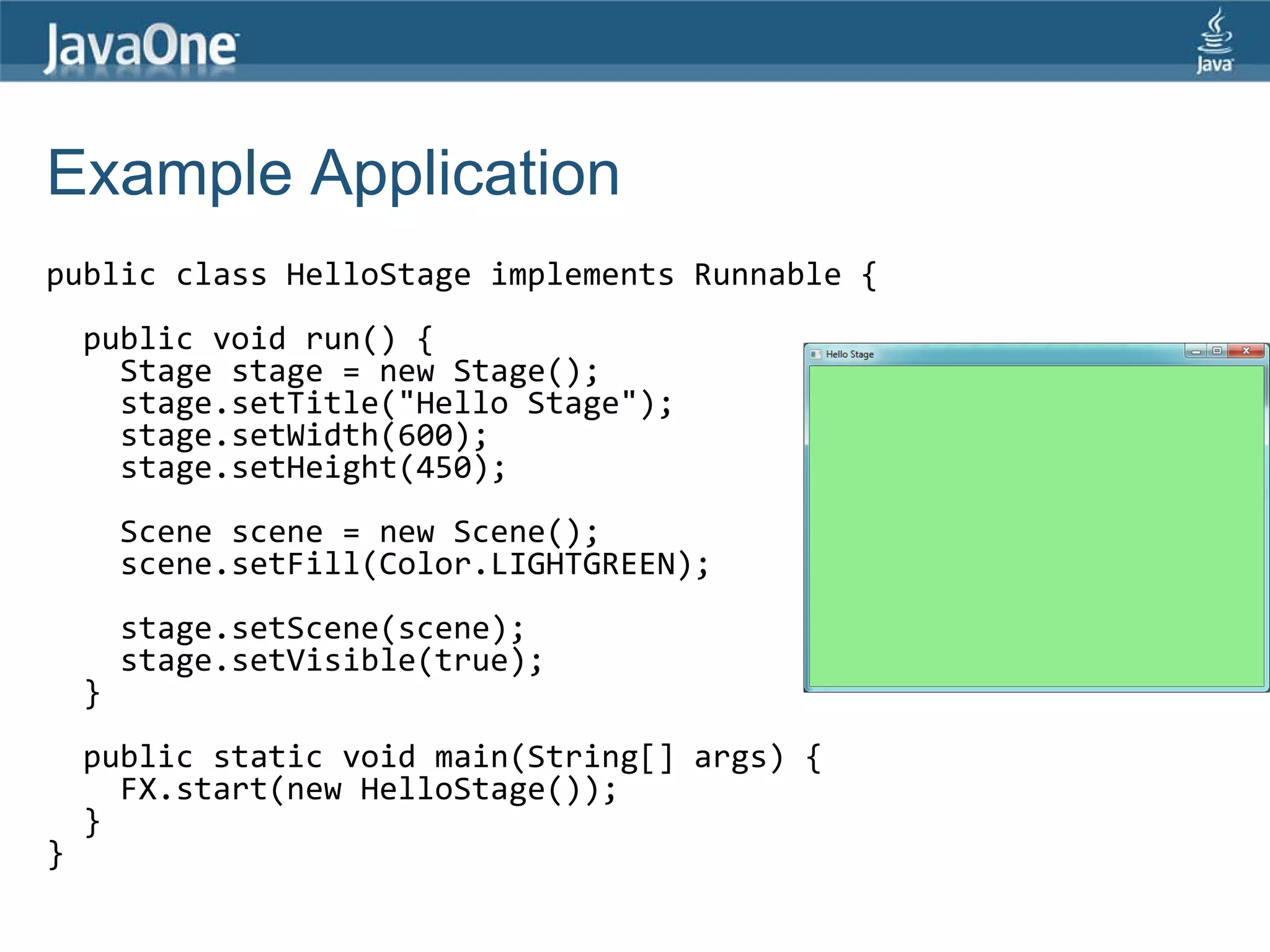 Example Application
public class HelloStage implements Runnable {
    public void run() {
      Stage stage = new Stage();
      stage.setTitle("Hello Stage");
      stage.setWidth(600);
      stage.setHeight(450);
        Scene scene = new Scene();
        scene.setFill(Color.LIGHTGREEN);
        stage.setScene(scene);
        stage.setVisible(true);
    }
    public static void main(String[] args) {
      FX.start(new HelloStage());
    }
}
 