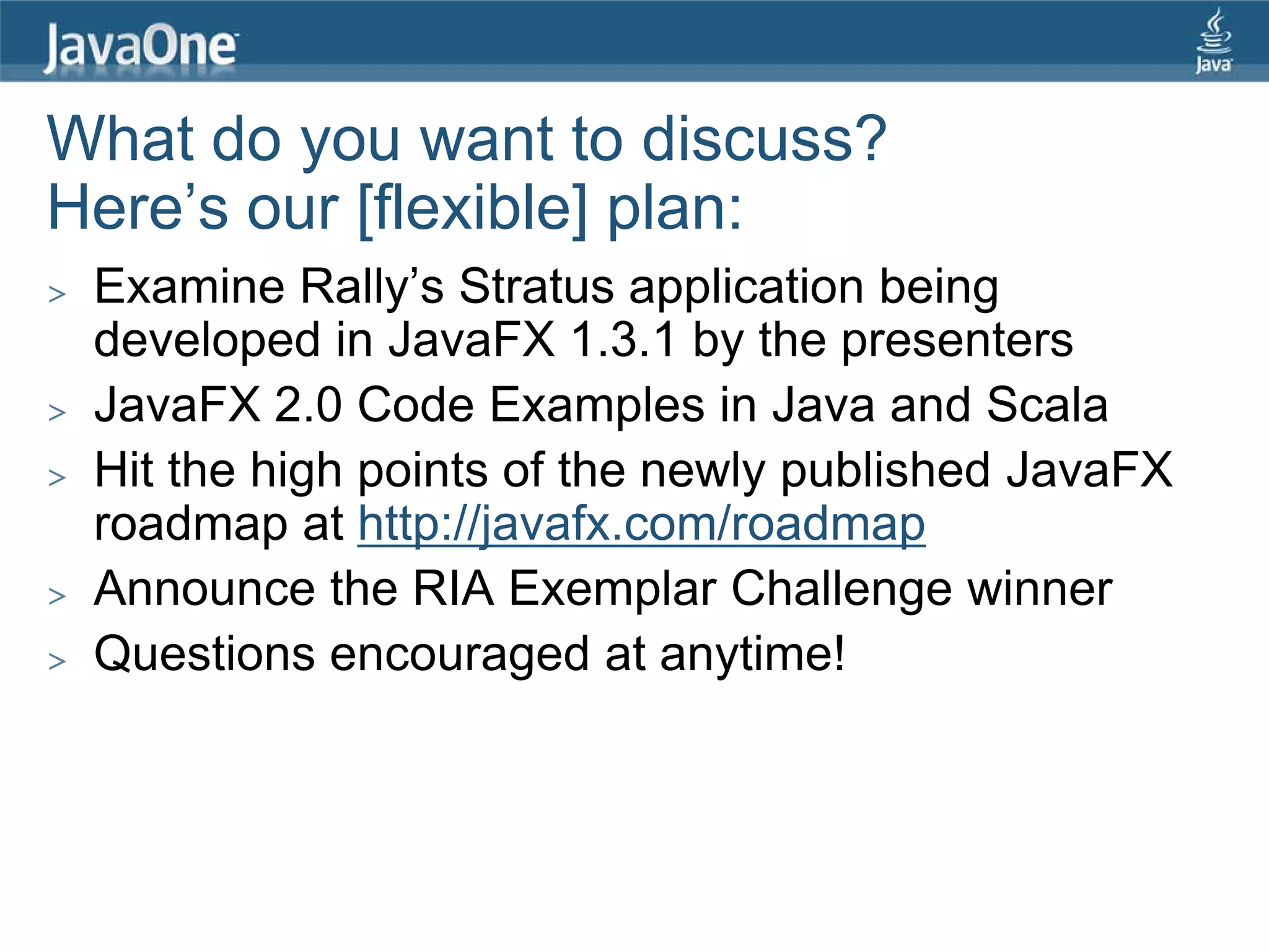 What do you want to discuss?
Here’s our [flexible] plan:
>   Examine Rally’s Stratus application being
    developed in JavaFX 1.3.1 by the presenters
>   JavaFX 2.0 Code Examples in Java and Scala
>   Hit the high points of the newly published JavaFX
    roadmap at http://javafx.com/roadmap
>   Announce the RIA Exemplar Challenge winner
>   Questions encouraged at anytime!
 