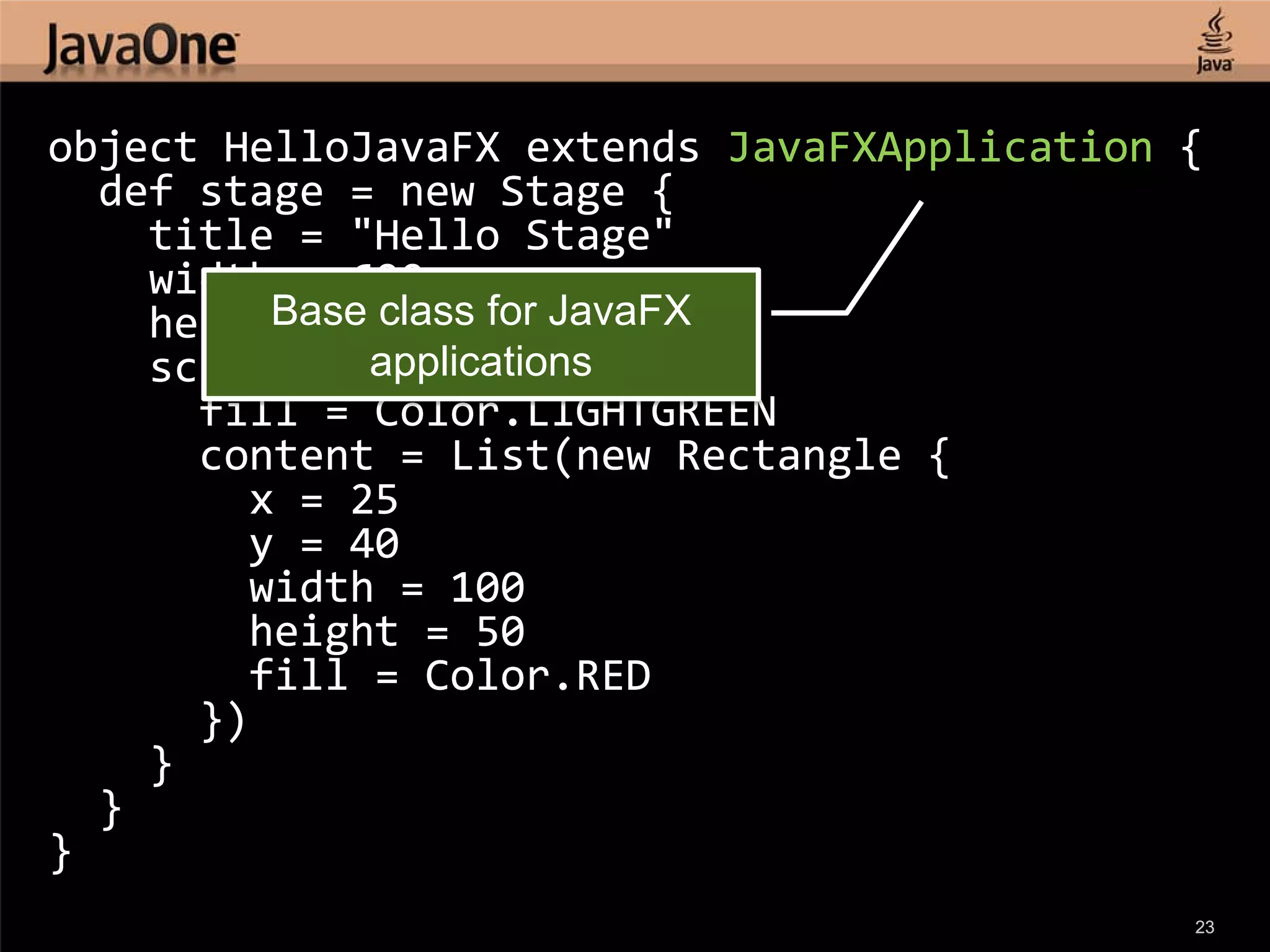 object HelloJavaFX extends JavaFXApplication {
  def stage = new Stage {
    title = "Hello Stage"
    width = 600
    height = 450 for JavaFX
         Base class
    scene = new Scene {
             applications
      fill = Color.LIGHTGREEN
      content = List(new Rectangle {
        x = 25
        y = 40
        width = 100
        height = 50
        fill = Color.RED
      })
    }
  }
}
                                             23
 