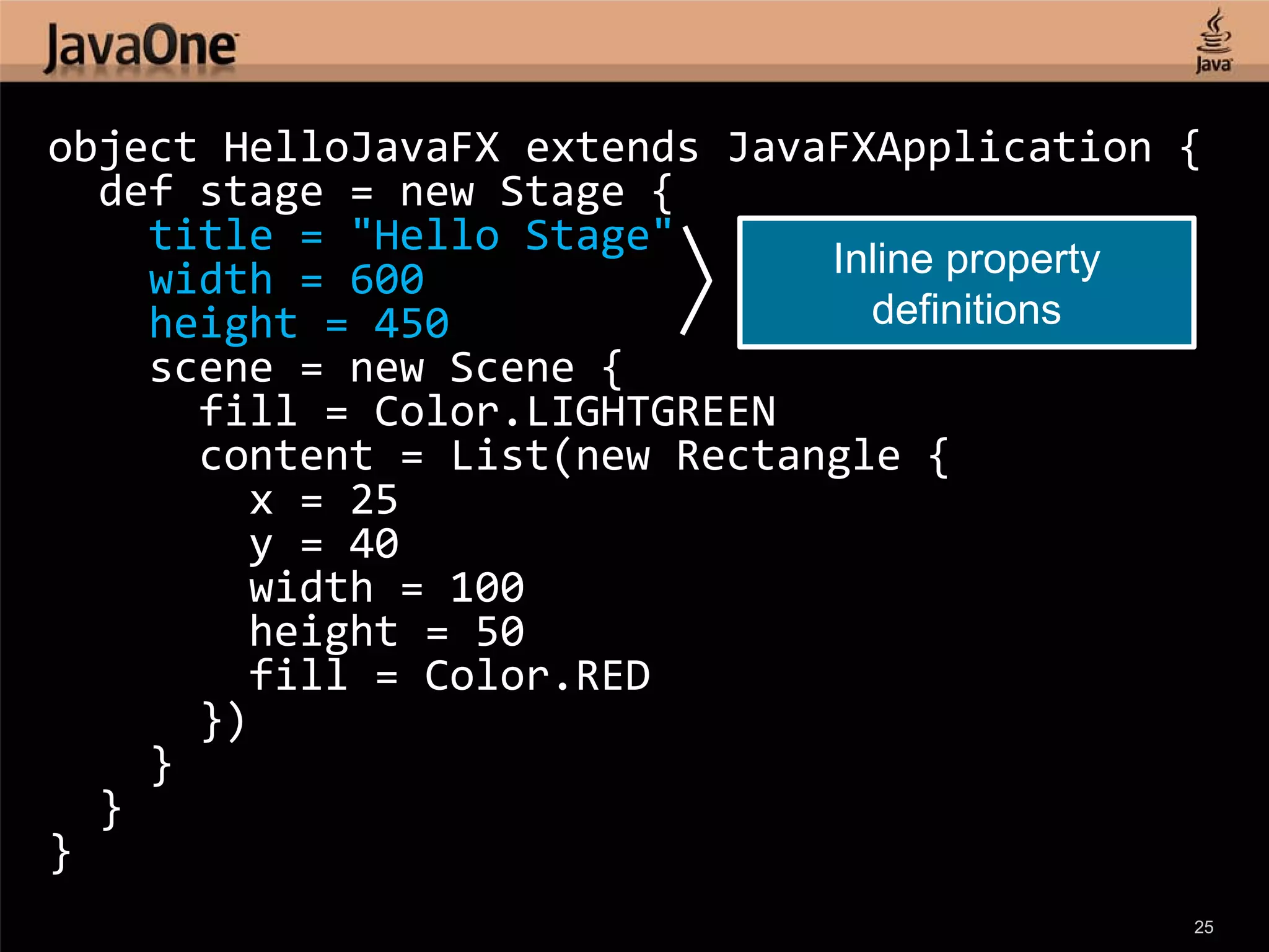 object HelloJavaFX extends JavaFXApplication {
  def stage = new Stage {
    title = "Hello Stage"
    width = 600                Inline property
    height = 450                 definitions
    scene = new Scene {
      fill = Color.LIGHTGREEN
      content = List(new Rectangle {
        x = 25
        y = 40
        width = 100
        height = 50
        fill = Color.RED
      })
    }
  }
}
                                             25
 