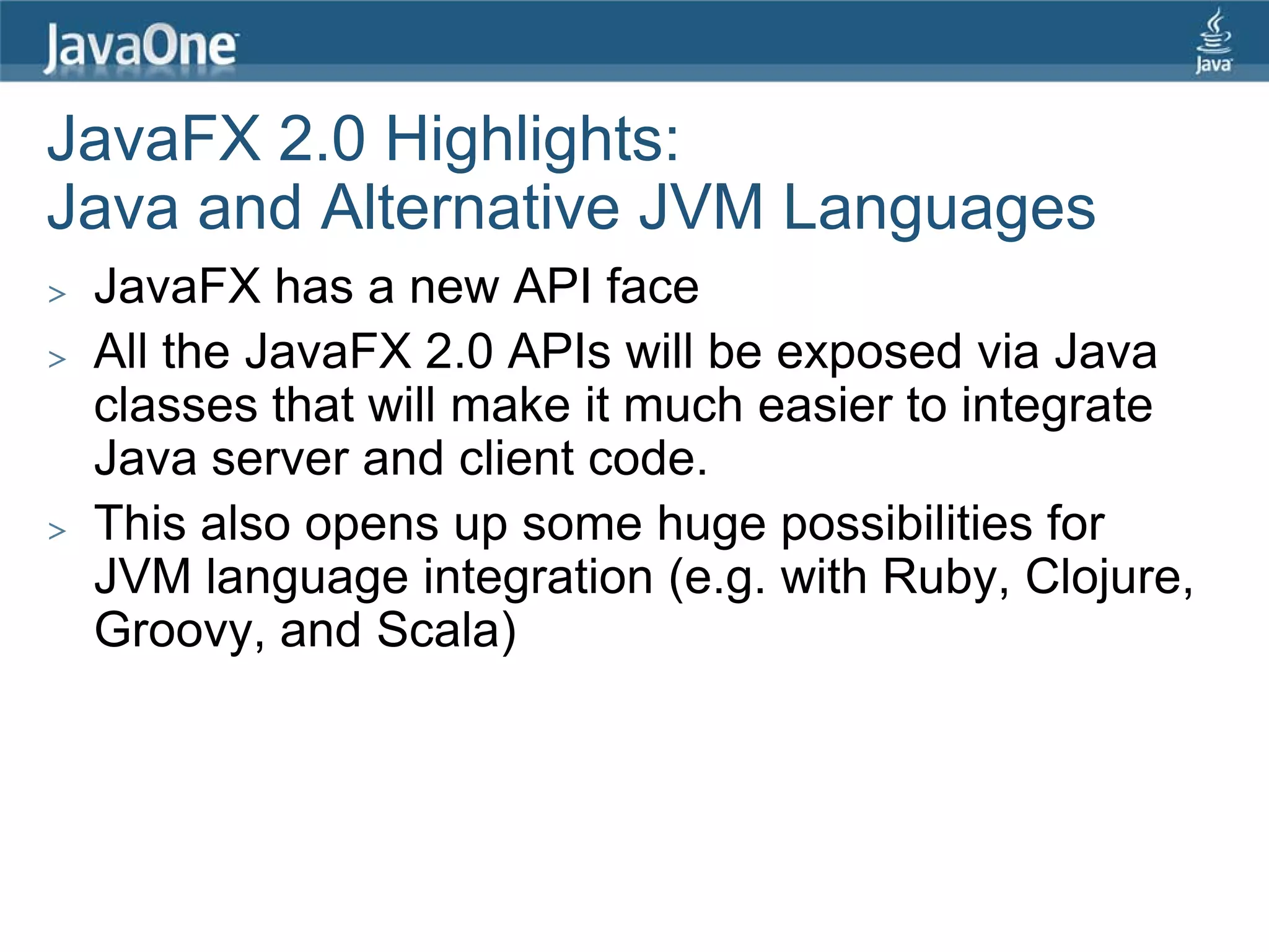 JavaFX 2.0 Highlights:
Java and Alternative JVM Languages
>   JavaFX has a new API face
>   All the JavaFX 2.0 APIs will be exposed via Java
    classes that will make it much easier to integrate
    Java server and client code.
>   This also opens up some huge possibilities for
    JVM language integration (e.g. with Ruby, Clojure,
    Groovy, and Scala)
 