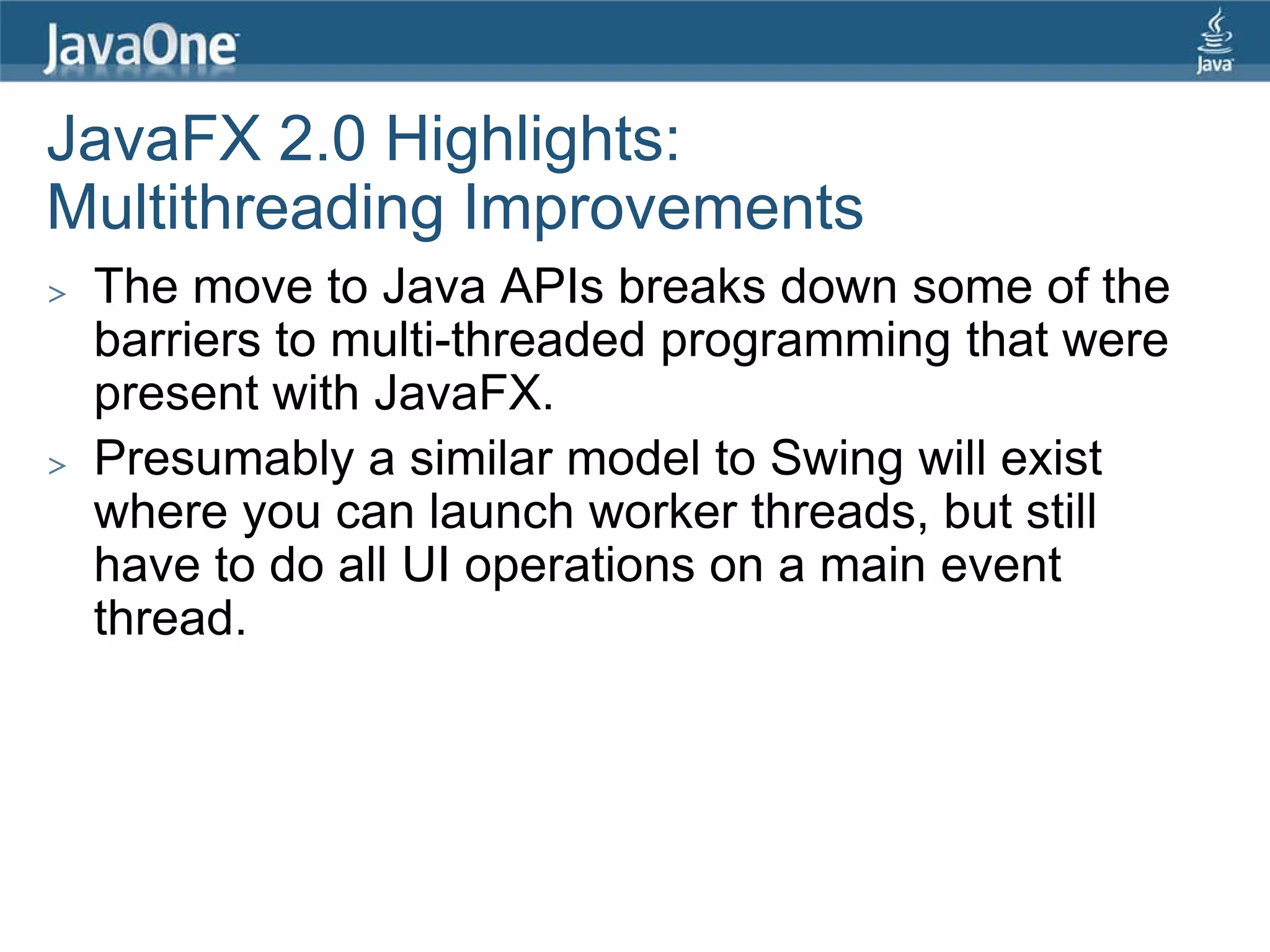 JavaFX 2.0 Highlights:
Multithreading Improvements
>   The move to Java APIs breaks down some of the
    barriers to multi-threaded programming that were
    present with JavaFX.
>   Presumably a similar model to Swing will exist
    where you can launch worker threads, but still
    have to do all UI operations on a main event
    thread.
 
