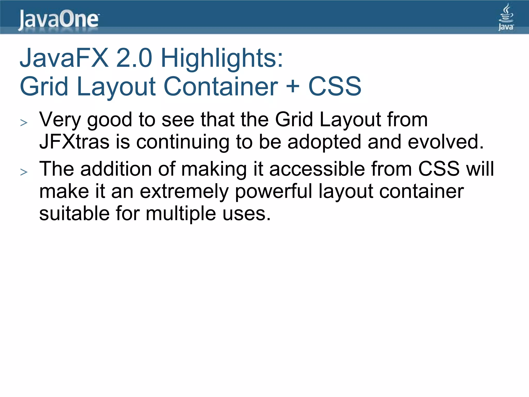 JavaFX 2.0 Highlights:
Grid Layout Container + CSS
>   Very good to see that the Grid Layout from
    JFXtras is continuing to be adopted and evolved.
>   The addition of making it accessible from CSS will
    make it an extremely powerful layout container
    suitable for multiple uses.
 
