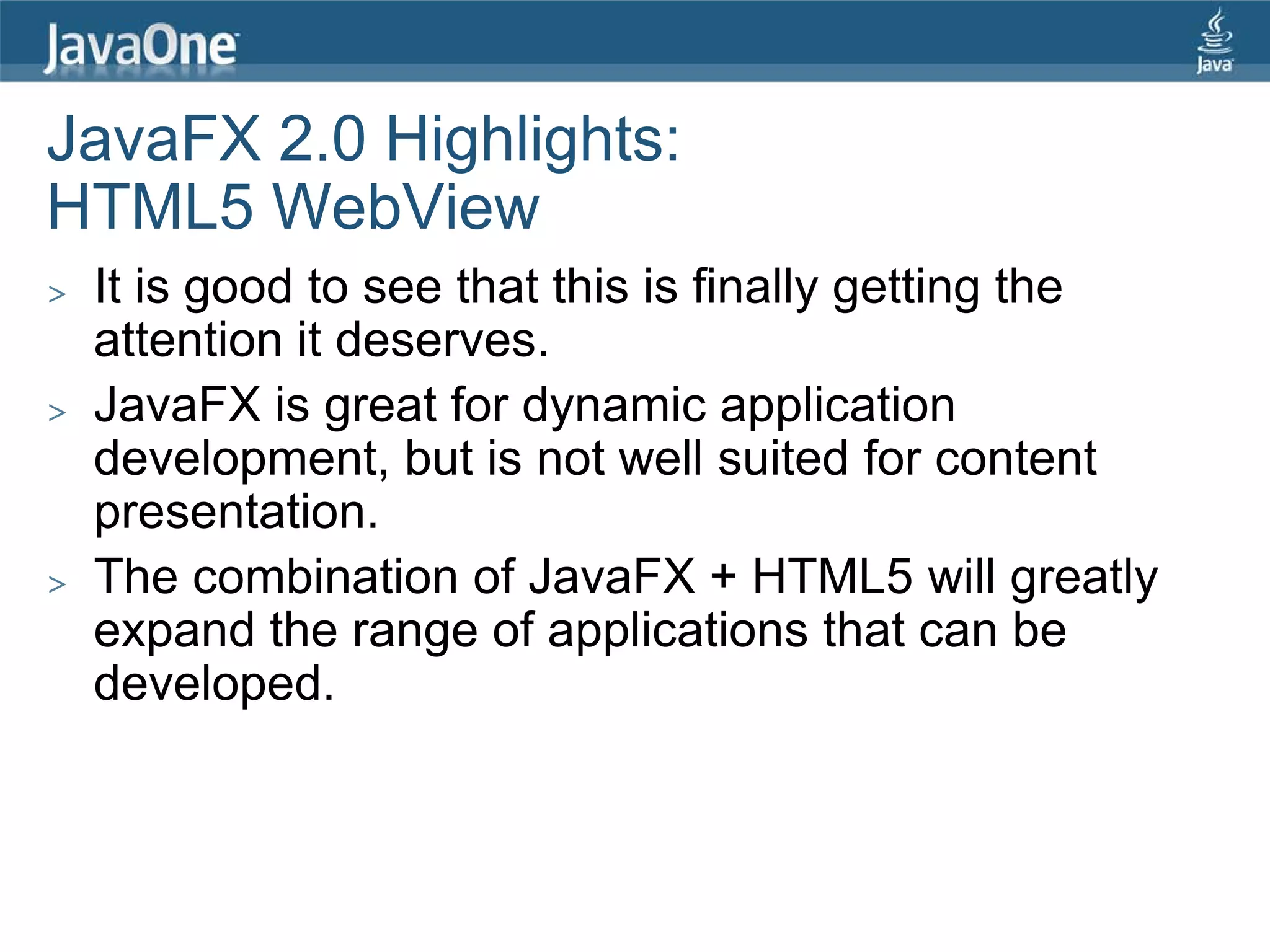 JavaFX 2.0 Highlights:
HTML5 WebView
>   It is good to see that this is finally getting the
    attention it deserves.
>   JavaFX is great for dynamic application
    development, but is not well suited for content
    presentation.
>   The combination of JavaFX + HTML5 will greatly
    expand the range of applications that can be
    developed.
 