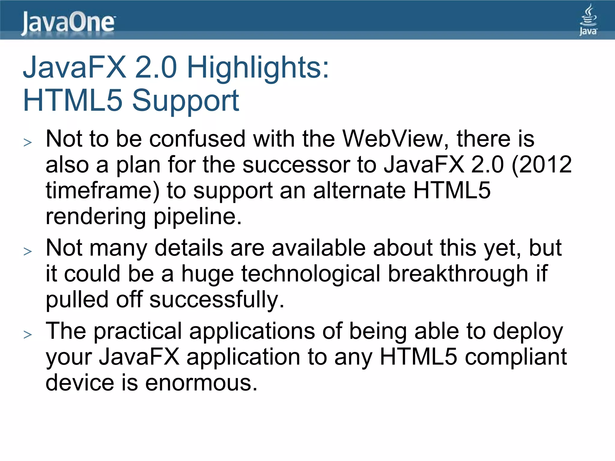 JavaFX 2.0 Highlights:
HTML5 Support
>   Not to be confused with the WebView, there is
    also a plan for the successor to JavaFX 2.0 (2012
    timeframe) to support an alternate HTML5
    rendering pipeline.
>   Not many details are available about this yet, but
    it could be a huge technological breakthrough if
    pulled off successfully.
>   The practical applications of being able to deploy
    your JavaFX application to any HTML5 compliant
    device is enormous.
 