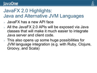 JavaFX 2.0 Highlights:
Java and Alternative JVM Languages
>   JavaFX has a new API face
>   All the JavaFX 2.0 APIs will be exposed via Java
    classes that will make it much easier to integrate
    Java server and client code.
>   This also opens up some huge possibilities for
    JVM language integration (e.g. with Ruby, Clojure,
    Groovy, and Scala)
 
