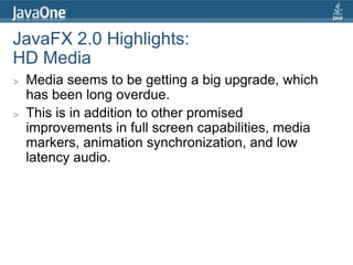JavaFX 2.0 Highlights:
HD Media
>   Media seems to be getting a big upgrade, which
    has been long overdue.
>   This is in addition to other promised
    improvements in full screen capabilities, media
    markers, animation synchronization, and low
    latency audio.
 