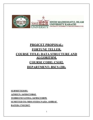 1
PROJCET PROPOSAL:
FORTUNE TELLER.
COURSE TITLE: DATA STRUCTURE AND
ALGORITHM.
COURSE CODE: CS102.
DEPARTMENT: BSCS (2B).
SUBMITTED BY:
AZMEEN: 16FBSCSM043.
TEHREEM FATIMA: 16FBSCSM059.
SUMITTED TO:MISS SYEDANAZIA ASHRAF.
DATED:17/03/2017.
 