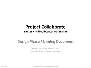 Project Collaborate
For the Childhood Cancer Community

Design Phase Planning Document
Version control: December 2, 2011
Document Author: Steven L. Pessagno

1/22/2014

Confidential: For Planning Purposes Only

1

 