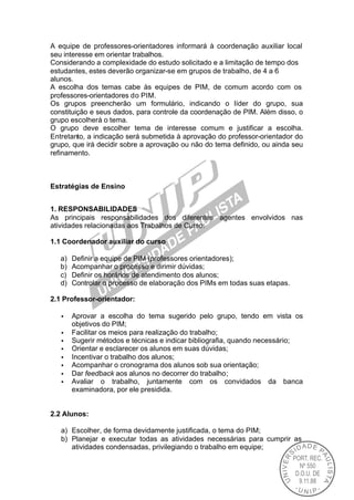 A equipe de professores-orientadores informará à coordenação auxiliar local
seu interesse em orientar trabalhos.
Considerando a complexidade do estudo solicitado e a limitação de tempo dos
estudantes, estes deverão organizar-se em grupos de trabalho, de 4 a 6
alunos.
A escolha dos temas cabe às equipes de PIM, de comum acordo com os
professores-orientadores do PIM.
Os grupos preencherão um formulário, indicando o líder do grupo, sua
constituição e seus dados, para controle da coordenação de PIM. Além disso, o
grupo escolherá o tema.
O grupo deve escolher tema de interesse comum e justificar a escolha.
Entretanto, a indicação será submetida à aprovação do professor-orientador do
grupo, que irá decidir sobre a aprovação ou não do tema definido, ou ainda seu
refinamento.



Estratégias de Ensino


1. RESPONSABILIDADES
As principais responsabilidades dos diferentes agentes envolvidos nas
atividades relacionadas aos Trabalhos de Curso:

1.1 Coordenador auxiliar do curso

   a)   Definir a equipe de PIM (professores orientadores);
   b)   Acompanhar o processo e dirimir dúvidas;
   c)   Definir os horários de atendimento dos alunos;
   d)   Controlar o processo de elaboração dos PIMs em todas suas etapas.

2.1 Professor-orientador:

   •    Aprovar a escolha do tema sugerido pelo grupo, tendo em vista os
        objetivos do PIM;
   •    Facilitar os meios para realização do trabalho;
   •    Sugerir métodos e técnicas e indicar bibliografia, quando necessário;
   •    Orientar e esclarecer os alunos em suas dúvidas;
   •    Incentivar o trabalho dos alunos;
   •    Acompanhar o cronograma dos alunos sob sua orientação;
   •    Dar feedback aos alunos no decorrer do trabalho;
   •    Avaliar o trabalho, juntamente com os convidados da banca
        examinadora, por ele presidida.


2.2 Alunos:

   a) Escolher, de forma devidamente justificada, o tema do PIM;
   b) Planejar e executar todas as atividades necessárias para cumprir as
      atividades condensadas, privilegiando o trabalho em equipe;
 