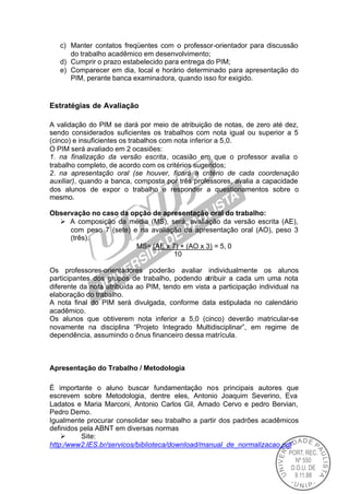 c) Manter contatos freqüentes com o professor-orientador para discussão
      do trabalho acadêmico em desenvolvimento;
   d) Cumprir o prazo estabelecido para entrega do PIM;
   e) Comparecer em dia, local e horário determinado para apresentação do
      PIM, perante banca examinadora, quando isso for exigido.


Estratégias de Avaliação

A validação do PIM se dará por meio de atribuição de notas, de zero até dez,
sendo considerados suficientes os trabalhos com nota igual ou superior a 5
(cinco) e insuficientes os trabalhos com nota inferior a 5,0.
O PIM será avaliado em 2 ocasiões:
1. na finalização da versão escrita, ocasião em que o professor avalia o
trabalho completo, de acordo com os critérios sugeridos;
2. na apresentação oral (se houver, ficará a critério de cada coordenação
auxiliar), quando a banca, composta por três professores, avalia a capacidade
dos alunos de expor o trabalho e responder a questionamentos sobre o
mesmo.

Observação no caso da opção de apresentação oral do trabalho:
  Ø A composição da média (MS), será, avaliação da versão escrita (AE),
     com peso 7 (sete) e na avaliação da apresentação oral (AO), peso 3
     (três).
                        MS= (AE x 7) + (AO x 3) = 5, 0
                                   10

Os professores-orientadores poderão avaliar individualmente os alunos
participantes dos grupos de trabalho, podendo atribuir a cada um uma nota
diferente da nota atribuída ao PIM, tendo em vista a participação individual na
elaboração do trabalho.
A nota final do PIM será divulgada, conforme data estipulada no calendário
acadêmico.
Os alunos que obtiverem nota inferior a 5,0 (cinco) deverão matricular-se
novamente na disciplina “Projeto Integrado Multidisciplinar”, em regime de
dependência, assumindo o ônus financeiro dessa matrícula.



Apresentação do Trabalho / Metodologia

É importante o aluno buscar fundamentação nos principais autores que
escrevem sobre Metodologia, dentre eles, Antonio Joaquim Severino, Eva
Ladatos e Maria Marconi, Antonio Carlos Gil, Amado Cervo e pedro Bervian,
Pedro Demo.
Igualmente procurar consolidar seu trabalho a partir dos padrões acadêmicos
definidos pela ABNT em diversas normas
    Ø     Site:
http:/www2.IES.br/servicos/biblioteca/download/manual_de_normalizacao.pdf
 