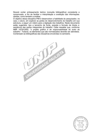 Deverá conter embasamento teórico (consulta bibliográfica) consistente e
comprovado, a fim de facilitar a interpretação e avaliação das informações
obtidas, como também a análise.
O objetivo dessa disciplina PIM é desenvolver a habilidade do pesquisador, no
caso, o aluno, em explorar as partes do desenvolvimento do trabalho em sua
estrutura, a seguir um roteiro para a digitação dos trabalhos. Neste documento
estão sugeridos: tipo e tamanho de fonte, posição e formato de títulos e
seqüência das partes integrantes do trabalho. Cabe ressaltar que, conforme
NBR 14724:2002, “o projeto gráfico é de responsabilidade do autor do
trabalho”. Todavia, os elementos que são normatizados deverão ser atendidos.
Contemplar as bibliográficas das disciplinas envolvidas no semestre.
 