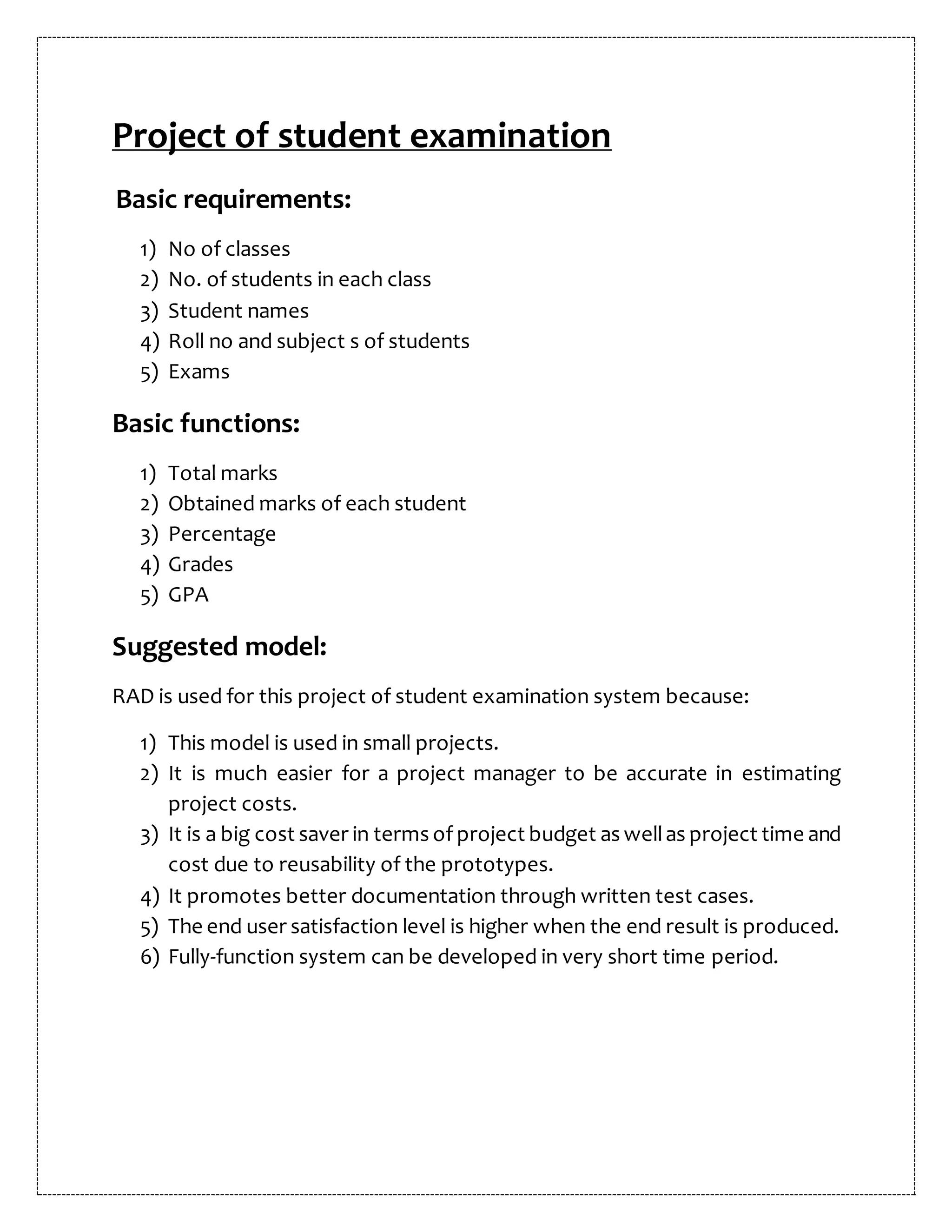 Project of student examination
Basic requirements:
1) No of classes
2) No. of students in each class
3) Student names
4) Roll no and subject s of students
5) Exams
Basic functions:
1) Total marks
2) Obtained marks of each student
3) Percentage
4) Grades
5) GPA
Suggested model:
RAD is used for this project of student examination system because:
1) This model is used in small projects.
2) It is much easier for a project manager to be accurate in estimating
project costs.
3) It is a big cost saver in terms of project budget as wellas project time and
cost due to reusability of the prototypes.
4) It promotes better documentation through written test cases.
5) The end user satisfaction level is higher when the end result is produced.
6) Fully-function system can be developed in very short time period.