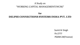 A Study on
“WORKING CAPITAL MANAGEMENT(WCM)”
For
DELPHI CONNECTIONS SYSTEMS INDIA PVT. LTD
Sumit Kr Singh
Fk-2777
PGDM-24(Finance)
 