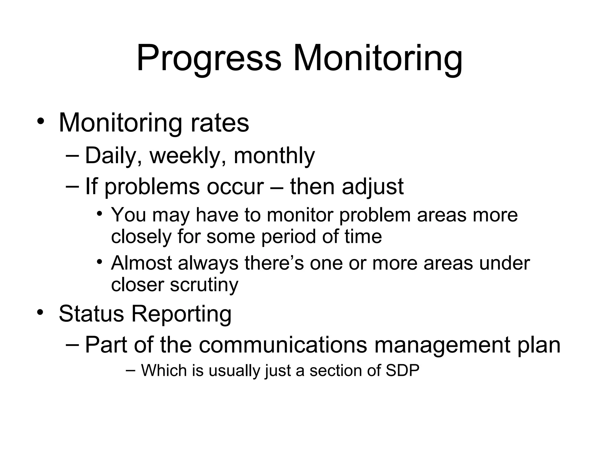 Progress Monitoring
• Monitoring rates
– Daily, weekly, monthly
– If problems occur – then adjust
• You may have to monitor problem areas more
closely for some period of time
• Almost always there’s one or more areas under
closer scrutiny
• Status Reporting
– Part of the communications management plan
– Which is usually just a section of SDP
 