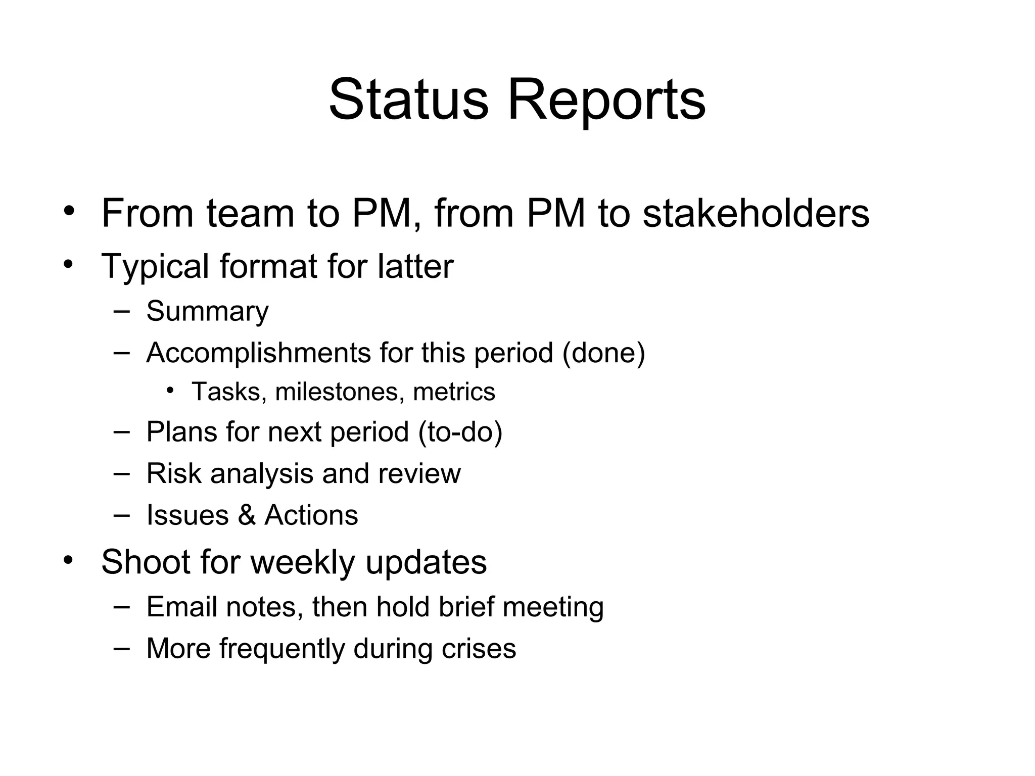 Status Reports
• From team to PM, from PM to stakeholders
• Typical format for latter
– Summary
– Accomplishments for this period (done)
• Tasks, milestones, metrics
– Plans for next period (to-do)
– Risk analysis and review
– Issues & Actions
• Shoot for weekly updates
– Email notes, then hold brief meeting
– More frequently during crises
 