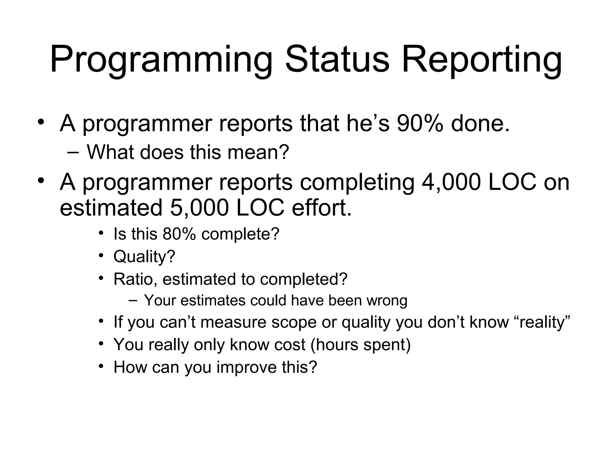 Programming Status Reporting
• A programmer reports that he’s 90% done.
– What does this mean?
• A programmer reports completing 4,000 LOC on
estimated 5,000 LOC effort.
• Is this 80% complete?
• Quality?
• Ratio, estimated to completed?
– Your estimates could have been wrong
• If you can’t measure scope or quality you don’t know “reality”
• You really only know cost (hours spent)
• How can you improve this?
 