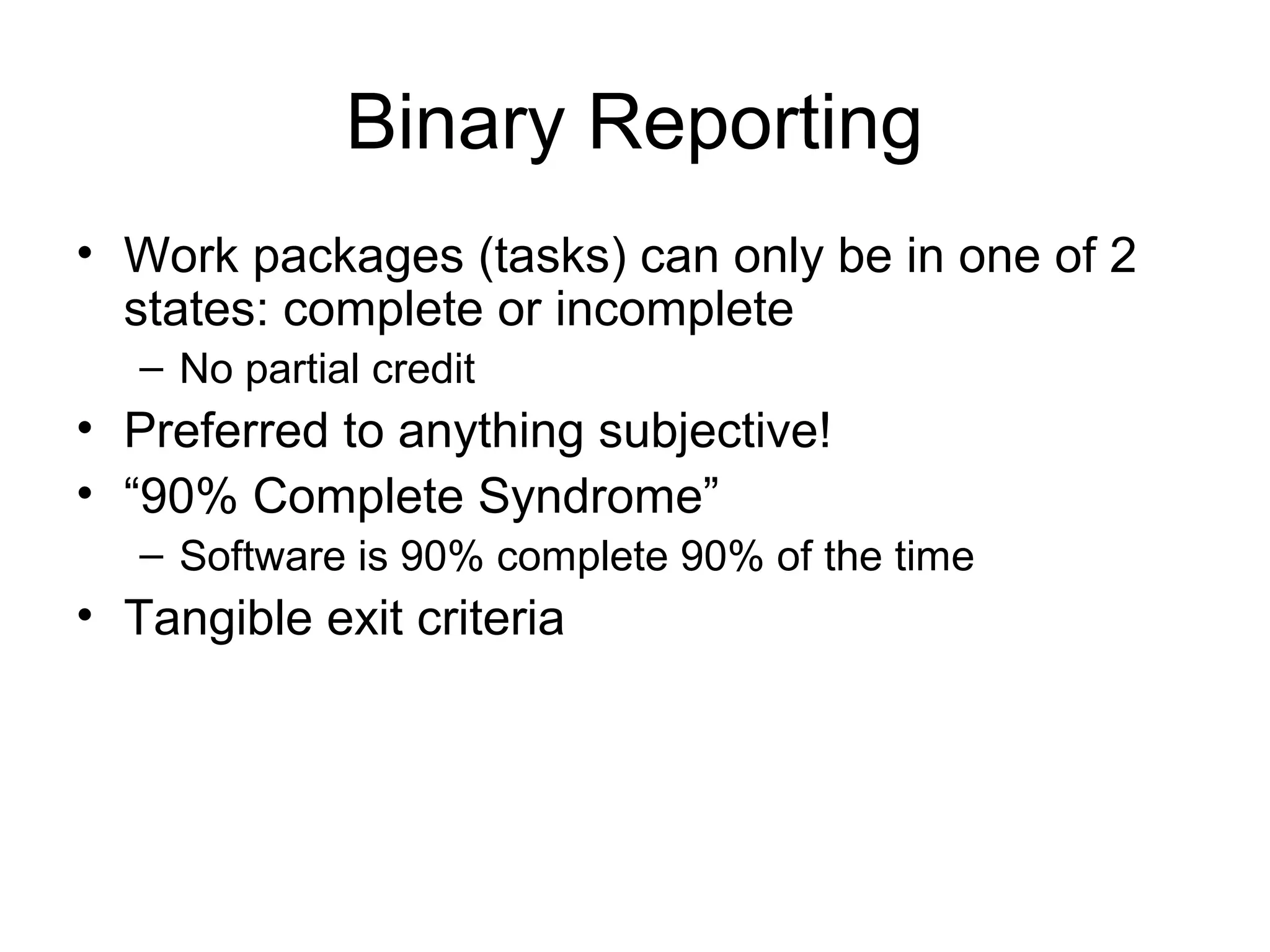 Binary Reporting
• Work packages (tasks) can only be in one of 2
states: complete or incomplete
– No partial credit
• Preferred to anything subjective!
• “90% Complete Syndrome”
– Software is 90% complete 90% of the time
• Tangible exit criteria
 