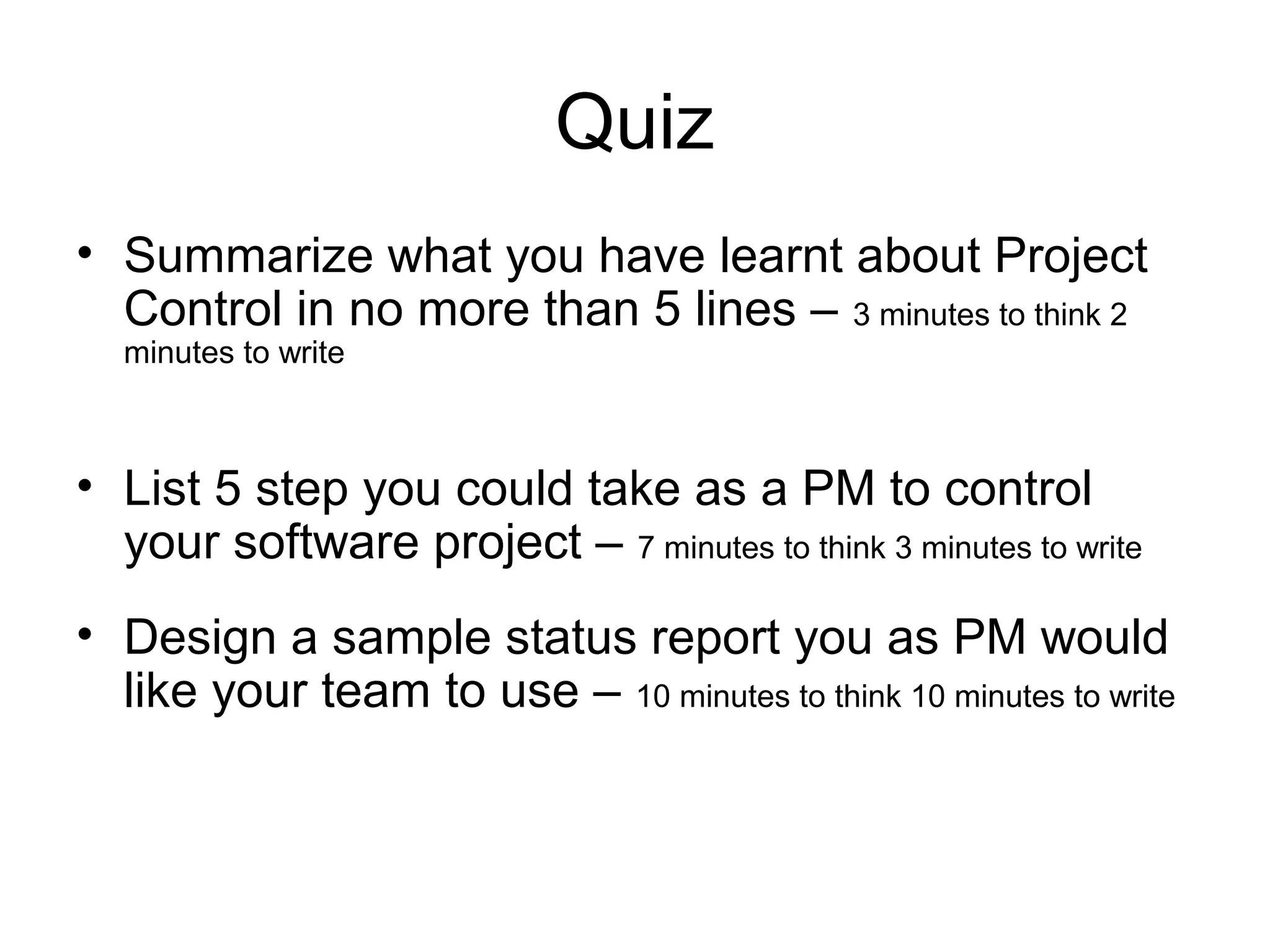 Quiz
• Summarize what you have learnt about Project
Control in no more than 5 lines – 3 minutes to think 2
minutes to write
• List 5 step you could take as a PM to control
your software project – 7 minutes to think 3 minutes to write
• Design a sample status report you as PM would
like your team to use – 10 minutes to think 10 minutes to write
 