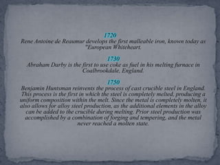 1720 Rene Antoine de Reaumur develops the first malleable iron, known today as "European Whiteheart.1730 Abraham Darby is the first to use coke as fuel in his melting furnace in Coalbrookdale, England.1750 Benjamin Huntsman reinvents the process of cast crucible steel in England. This process is the first in which the steel is completely melted, producing a uniform composition within the melt. Since the metal is completely molten, it also allows for alloy steel production, as the additional elements in the alloy can be added to the crucible during melting. Prior steel production was accomplished by a combination of forging and tempering, and the metal never reached a molten state.