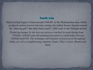 South AsiaMetal casting began in India around 3500 BC in the Mohenjodara area, which produced earliest known lost-wax casting, the Indian bronze figurine named the “dancing girl” that dates back nearly 5,000 years to the Harapan periodProducing images by the lost-wax process reached its peak during from 750ADto 1100AD and still remained prevalent in south India between 1500AD and1850. The technique still remains well practiced throughout India, as well as neighbouring countries Nepal ,Tibet, Ceylon, Burma and Siam.