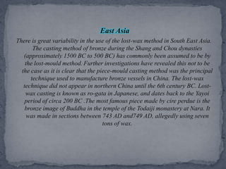 East AsiaThere is great variability in the use of the lost-wax method in South East Asia. The casting method of bronze during the Shang and Chou dynasties (approximately 1500 BC to 500 BC) has commonly been assumed to be by the lost-mould method..Further investigations have revealed this not to be the case as it is clear that the piece-mould casting method was the principal technique used to manufacture bronze vessels in China. The lost-wax technique did not appear in northern China until the 6th century BC. Lost-wax casting is known as ro-gata in Japanese, and dates back to the Yayoi period of circa 200 BC .The most famous piece made by cire perdue is the bronze image of Buddha in the temple of the Todaiji monastery at Nara. It was made in sections between 743 AD and749 AD, allegedly using seven tons of wax.