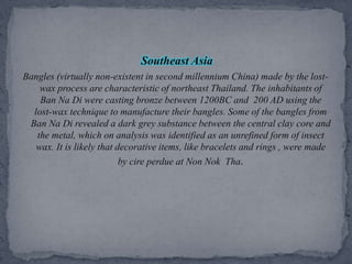 Southeast AsiaBangles (virtually non-existent in second millennium China) made by the lost-wax process are characteristic of northeast Thailand. The inhabitants of Ban Na Di were casting bronze between 1200BC and  200 AD using the lost-wax technique to manufacture their bangles. Some of the bangles from Ban Na Di revealed a dark grey substance between the central clay core and the metal, which on analysis was identified as an unrefined form of insect wax. It is likely that decorative items, like bracelets and rings , were made by cire perdue at Non Nok  Tha.