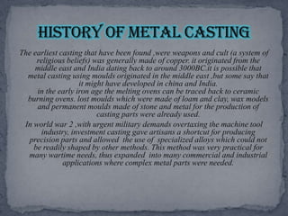 The earliest casting that have been found ,were weapons and cult (a system of religious beliefs) was generally made of copper. it originated from the middle east and India dating back to around 3000BC.it is possible that metal casting using moulds originated in the middle east ,but some say that it might have developed in china and India.in the early iron age the melting ovens can be traced back to ceramic burning ovens. lost moulds which were made of loam and clay, wax models and permanent moulds made of stone and metal for the production of casting parts were already used.In world war 2 ,with urgent military demands overtaxing the machine tool industry, investment casting gave artisans a shortcut for producing precision parts and allowed  the use of  specialized alloys which could not be readily shaped by other methods. This method was very practical for many wartime needs, thus expanded  into many commercial and industrial applications where complex metal parts were needed.History of metal casting