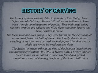 The history of stone carving dates to periods of time that go back before recorded history.  These civilizations are believed to have been  very fascinating groups of people.  They built huge cities, majestic temples and palaces and filled them with their history and beliefs carved in stone.  The Incas were one such group.  They were known for their ceremonial centres and fortresses built of stone.  The hugely shaped stones, weighing many tons, were cut with such high precision that a razor blade can not be inserted between them.     The Aztecs ( mexican tribe at the time of the Spanish invasion) are another such civilization.  In 1790, in Mexico City, a twenty-four ton "disk" known as the calendar stone was found and gained recognition as the outstanding artefacts of the Aztec civilization.History of carving