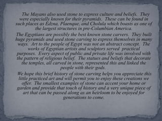       The Mayans also used stone to express culture and beliefs.  They were especially known for their pyramids.  These can be found in such places as Edzna, Plaenque, and Cholula which boasts as one of the largest structures in pre-Columbian America.    The Egyptians are possibly the best known stone carvers.  They built huge pyramids and used stone carving to express themselves in many ways.  Art to the people of Egypt was not an abstract concept.  The works of Egyptian artists and sculptors served  practical purposes.  Every aspect of public and private life was involved with the pattern of religious belief.  The statues and beliefs that decorate the temples, all carved in stone, represented this and linked the people with their gods. We hope this brief history of stone carving helps you appreciate this little practiced art and will permit you to enjoy these creations we offer.  The smallest examples of stone can accent your home or garden and provide that touch of history and a very unique piece of art that can be passed along as an heirloom to be enjoyed for generations to come.