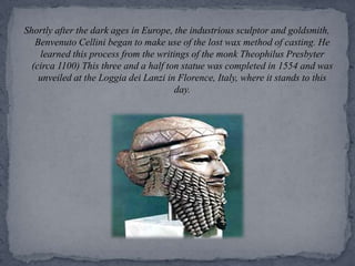Shortly after the dark ages in Europe, the industrious sculptor and goldsmith, Benvenuto Cellini began to make use of the lost wax method of casting. He learned this process from the writings of the monk Theophilus Presbyter (circa 1100) This three and a half ton statue was completed in 1554 and was unveiled at the Loggia dei Lanzi in Florence, Italy, where it stands to this day. 