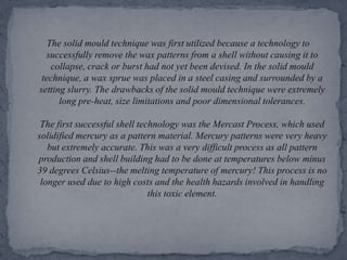 The solid mould technique was first utilized because a technology to successfully remove the wax patterns from a shell without causing it to collapse, crack or burst had not yet been devised. In the solid mould technique, a wax sprue was placed in a steel casing and surrounded by a setting slurry. The drawbacks of the solid mould technique were extremely long pre-heat, size limitations and poor dimensional tolerances. The first successful shell technology was the Mercast Process, which used solidified mercury as a pattern material. Mercury patterns were very heavy but extremely accurate. This was a very difficult process as all pattern production and shell building had to be done at temperatures below minus 39 degrees Celsius--the melting temperature of mercury! This process is no longer used due to high costs and the health hazards involved in handling this toxic element.