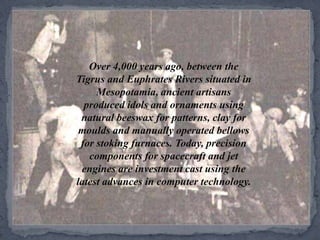 Over 4,000 years ago, between the Tigrus and Euphrates Rivers situated in Mesopotamia, ancient artisans produced idols and ornaments using natural beeswax for patterns, clay for moulds and manually operated bellows for stoking furnaces. Today, precision components for spacecraft and jet engines are investment cast using the latest advances in computer technology.