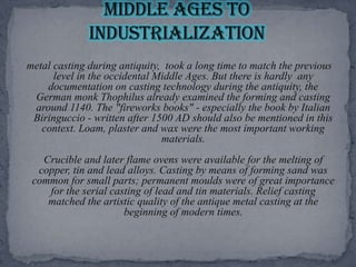  metal casting during antiquity,  took a long time to match the previous level in the occidental Middle Ages. But there is hardly  any documentation on casting technology during the antiquity, the German monk Thophilus already examined the forming and casting around 1140. The "fireworks books" - especially the book by Italian Biringuccio - written after 1500 AD should also be mentioned in this context. Loam, plaster and wax were the most important working materials. Crucible and later flame ovens were available for the melting of copper, tin and lead alloys. Casting by means of forming sand was common for small parts; permanent moulds were of great importance for the serial casting of lead and tin materials. Relief casting matched the artistic quality of the antique metal casting at the beginning of modern times.Middle Ages to Industrialization