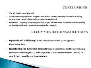    Not all Devices are Newsful
   News on newer platforms not yet a reality but the fact that digital media is taking
    away a large chunk of the audience cant be neglected.
   Solution : Targeting the young adults ( 18-30) with tailored content & concentrating
    on developing loyalty amongst them for the channel.




   Operational Efficiency: Need to rationalize the Carriage fees,
    Placement fees.

   Redefining the Revenue market: Over dependence on the advertising
    revenues(reducing that), Subscriptions, Tailor made content (niche) to
    enable increased brand investments.
 