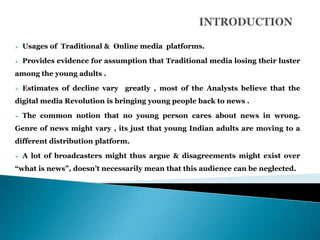    Usages of Traditional & Online media platforms.

   Provides evidence for assumption that Traditional media losing their luster
among the young adults .

   Estimates of decline vary greatly , most of the Analysts believe that the
digital media Revolution is bringing young people back to news .

   The common notion that no young person cares about news in wrong.
Genre of news might vary , its just that young Indian adults are moving to a
different distribution platform.

   A lot of broadcasters might thus argue & disagreements might exist over
“what is news”, doesn‟t necessarily mean that this audience can be neglected.
 